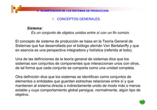 3. CLASIFICACION DE LOS SISTEMAS DE PRODUCCION.


                     1. CONCEPTOS GENERALES.

      Sistema:
        Es un conjunto de objetos unidos entre sí con un fin común.

El concepto de sistema de producción se basa en la Teoría General de
Sistemas que fue desarrollada por el biólogo alemán Von Bertalanffy y que
en esencia es una perspectiva integradora y holística (referida al todo).

Una de las definiciones de la teoría general de sistemas dice que los
sistemas son conjuntos de componentes que interaccionan unos con otros,
de tal forma que cada conjunto se comporta como una unidad completa.

Otra definición dice que los sistemas se identifican como conjuntos de
elementos o entidades que guardan estrechas relaciones entre sí y que
mantienen al sistema directa o indirectamente unido de modo más o menos
estable y cuyo comportamiento global persigue, normalmente, algún tipo de
objetivo.
 