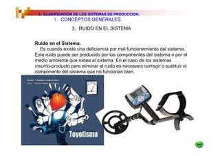 3. CLASIFICACION DE LOS SISTEMAS DE PRODUCCION.
         1. CONCEPTOS GENERALES.
                  3. RUIDO EN EL SISTEMA


Ruido en el Sistema.
   Es cuando existe una deficiencia por mal funcionamiento del sistema.
Este ruido puede ser producido por los componentes del sistema o por el
medio ambiente que rodea al sistema. En el caso de los sistemas
insumo-producto para eliminar el ruido es necesario corregir o sustituir el
componente del sistema que no funcionan bien.
 