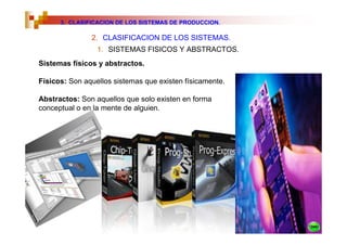 3. CLASIFICACION DE LOS SISTEMAS DE PRODUCCION.

               2. CLASIFICACION DE LOS SISTEMAS.
                 1. SISTEMAS FISICOS Y ABSTRACTOS.
Sistemas físicos y abstractos.

Físicos: Son aquellos sistemas que existen físicamente.

Abstractos: Son aquellos que solo existen en forma
conceptual o en la mente de alguien.
 