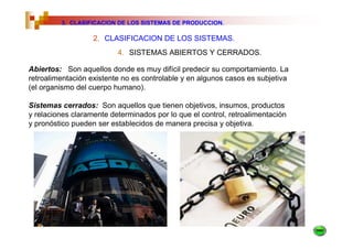 3. CLASIFICACION DE LOS SISTEMAS DE PRODUCCION.

                   2. CLASIFICACION DE LOS SISTEMAS.
                          4. SISTEMAS ABIERTOS Y CERRADOS.

Abiertos: Son aquellos donde es muy difícil predecir su comportamiento. La
retroalimentación existente no es controlable y en algunos casos es subjetiva
(el organismo del cuerpo humano).

Sistemas cerrados: Son aquellos que tienen objetivos, insumos, productos
y relaciones claramente determinados por lo que el control, retroalimentación
y pronóstico pueden ser establecidos de manera precisa y objetiva.
 
