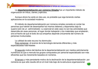5.   DEPARTAMENTALIZACION O TIPOS DE ORGANIZACIONES.

    La departamentalización por números Simples fue un importante método de
organización en tribus, clanes y ejércitos.

     Aunque ahora ha caído en des-uso, es probable que siga teniendo ciertas
aplicaciones en la sociedad moderna.

     El método de departamentalización por números simples consiste en contar las
personas que habrán de desempeñar los mismos deberes y disponerlos bajo la
supervi-sión de un administrador. Lo esencial en este caso no son las actividades que
desarrolla-rán esas personas, el lugar donde trabajarán o los materiales que emplearán,
sino el hecho de que el éxito de sus empeños depende únicamente del número de
personas involucradas.

    La utilidad de este recurso ha disminuido:
    Para comenzar, el avance de la tecnología demanda diferentes y más
especializadas habi-lidades

      El segundo motivo del declive de la departamentalización por medios estrictamente
numéricos es que a menudo los grupos compuestos por personal especializado son más
eficientes que los meramente basados en números.

   El tercero y más persistente motivo de la declinación de la departamentalización por
números es que sólo resulta útil en el nivel más bajo de la estructura organizacional.
 