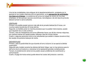 Una de las modalidades más antiguas de la departamentalización, empleada por lo
general en los niveles inferiores de la or-ganización, es la agrupación de actividades
con base en el tiempo. La existencia de turnos de trabajo es común en mu-chas
empresas, en las que (por razones económicas, tecnológicas o de otro tipo) la jorna-da
laboral normal no sería suficiente.

VENTAJAS
Primero, es posible prestar servicio más allá de la jornada habitual de 8 horas y en
muchos casos durante las 24 horas del día.
Segundo, es factible poner en marcha procesos que no pueden interrumpirse, puesto
que requieren de un ciclo continuo.
Tercero, citan-do trabajadores de turnos diferentes hacen uso de las mismas máquinas,
los costosos bienes de capital pueden utilizarse más de 8 horas diarias.
Cuarto, a algunas personas (como a los estudiantes que asisten a clases durante el día)
les resulta conveniente traba-jar de noche.

DESVENTAJAS
Primero, cabe la posibi-lidad de que durante el turno nocturno no se ejerza la debida
supervisión.
Segundo este modelo reciente los efectos del factor fatiga; casi no hay persona para la
del turno diurno al nocturno o viceversa no le represente grandes complicaciones.
Tercero, la existencia de varios turnos puede causar problemas de coordinación y
comunicación.
Cuarto, el pago de horas extras puede elevar los costos del producto o servicio.
 