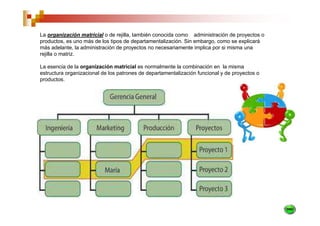 La organización matricial o de rejilla, también conocida como administración de proyectos o
productos, es uno más de los tipos de departamentalización. Sin embargo, como se explicará
más adelante, la administración de proyectos no necesariamente implica por si misma una
rejilla o matriz.

La esencia de la organización matricial es normalmente la combinación en la misma
estructura organizacional de los patrones de departamentalización funcional y de proyectos o
productos.
 