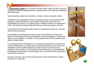 La organización virtual es un concepto mas bien amplio, según el cual un grupo de
empresas o personas independientes se conectan entre sí por medio de la tecnología
de la información.

Tales empresas pueden ser proveedores, clientes e incluso compañías rivales.

El propósito de la organización virtual es conseguir acceso a los recursos de otras
empresas, obtener flexibilidad, reducir riesgos o responder velozmente a las
necesidades del mercado. Las organizaciones virtuales coordinan sus actividades a
través del mercado en el que cada parte ofrece en venta sus bienes y servicios.

Las organizaciones virtuales pueden carecer de organigrama y hasta de una sede
central para sus oficinas.

Es probable que las bibliotecas modernas dejen de ser edificios con cientos de
libreros. Quizá la gente nunca se vea obligada a visitar una biblioteca; una base de
datos, una computadora, un módem y una contraseña serán todo lo necesario para
obtener acceso a ellas.

La universidad abierta de Inglaterra es un ejemplo de universidad sin instalaciones.
Cuenta ciertamente con una sede para su cuerpo administrativo, pero no para sus
estudiantes. Estos se hallan dispersos por todo el mundo, lo mismo que los
profesores. Unos y otros no se conocerán personalmente jamás. Las posibilidades
tecnológicas que ello ofrece son asombrosas, pero ¿como administrar a personas a
las que nunca veremos?.

Es obvio, entonces, que en torno a la organización virtual subsisten aún muchas
preguntas sin responder.
 