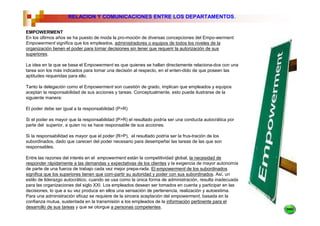 6.   RELACION Y COMUNICACIONES ENTRE LOS DEPARTAMENTOS.

EMPOWERMENT
En los últimos años se ha puesto de moda la pro-moción de diversas concepciones del Empo-werment.
Empowerment significa que los empleados, administradores o equipos de todos los niveles de la
organización tienen el poder para tornar decisiones sin tener que requerir la autorización de sus
superiores.

La idea en la que se basa el Empowerment es que quienes se hallan directamente relaciona-dos con una
tarea son los más indicados para tomar una decisión al respecto, en el enten-dido de que poseen las
aptitudes requeridas para ello.

Tanto la delegación como el Empowerment son cuestión de grado, implican que empleados y equipos
aceptan la responsabilidad de sus acciones y tareas. Conceptualmente, esto puede ilustrarse de la
siguiente manera:

El poder debe ser igual a la responsabilidad (P=R)

Si el poder es mayor que la responsabilidad (P>R) el resultado podría ser una conducta autocrática por
parte del superior, a quien no se hace responsable de sus acciones.

Si la responsabilidad es mayor que el poder (R>P), el resultado podría ser la frus-tración de los
subordinados, dado que carecen del poder necesario para desempeñar las tareas de las que son
responsables.

Entre las razones del interés en el empowerment están la competitividad global, la necesidad de
responder rápidamente a las demandas y expectativas de los clientes y la exigencia de mayor autonomía
de parte de una fuerza de trabajo cada vez mejor prepa-rada. El empowerment de los subordinados
significa que los superiores tienen que com-partir su autoridad y poder con sus subordinados. Así, un
estilo de liderazgo autocrático, cuando se usa como la única forma de administración, resulta inadecuada
para las organizaciones del siglo XXI. Los empleados desean ser tomados en cuenta y participar en las
decisiones, lo que a su vez produce en ellos una sensación de pertenencia, realización y autoestima.
Para una administración eficaz se requiere de la sincera aceptación del empowerment, basada en la
confianza mutua, sustentada en la transmisión a los empleados de la información pertinente para el
desarrollo de sus tareas y que se otorgue a personas competentes.
 