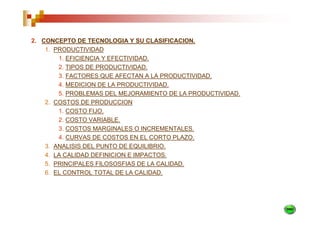 2. CONCEPTO DE TECNOLOGIA Y SU CLASIFICACION.
    1. PRODUCTIVIDAD
        1. EFICIENCIA Y EFECTIVIDAD.
        2. TIPOS DE PRODUCTIVIDAD.
        3. FACTORES QUE AFECTAN A LA PRODUCTIVIDAD.
        4. MEDICION DE LA PRODUCTIVIDAD.
        5. PROBLEMAS DEL MEJORAMIENTO DE LA PRODUCTIVIDAD.
    2. COSTOS DE PRODUCCION
        1. COSTO FIJO.
        2. COSTO VARIABLE.
        3. COSTOS MARGINALES O INCREMENTALES.
        4. CURVAS DE COSTOS EN EL CORTO PLAZO.
    3. ANALISIS DEL PUNTO DE EQUILIBRIO.
    4. LA CALIDAD DEFINICION E IMPACTOS.
    5. PRINCIPALES FILOSOSFIAS DE LA CALIDAD.
    6. EL CONTROL TOTAL DE LA CALIDAD.
 