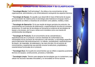 2. CONCEPTO DE TECNOLOGIA Y SU CLASIFICACION.

* Tecnología Blanda ("soft technology"). Se refiere a los conocimientos de tipo
organizacional, administrativo y de comercialización excluyendo los aspectos técnicos.

* Tecnología de Equipo. Es aquella cuyo desarrollo lo hace el fabricante de equipo
y/o el proveedor de materia prima; la tecnología esta implícita en el equipo mismo, y
generalmente se refiere a industrias de conversión como plástico, textiles y hules.

* Tecnología de Operación. Es la que resulta de largos períodos de evolución; los
conocimientos son productos de observación y experimentación de años en procesos
productivos. En este tipo de tecnología es frecuente la incidencia de tecnologías de
equipo y de proceso, por lo que a veces se le considera como una mezcla de
condicionantes tecnológicas.

* Tecnología de Producto. Es el conocimiento de las características y
especificaciones de un producto o servicio diseñado de conformidad a las
necesidades de los procesos de manufactura y del mercado. La tecnología específica
para la fabricación del producto/servicio, su método, procedimiento, especificaciones
de diseño, de materiales, de estándares y de mano de obra. Es el conjunto de
conocimientos y experiencias que permite conocer la estructura, propiedades y
características funcionales de un producto.

* Tecnología Dura. Es la parte de conocimientos que se refiere a aspectos puramente
técnicos de equipos, construcciones, procesos y materiales.

* Tecnología Limpia. Término para designar las tecnologías que no contaminan y que
utilizan los recursos naturales renovables y no renovables en forma racional.
 