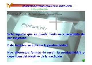 2. CONCEPTO DE TECNOLOGIA Y SU CLASIFICACION.
                            1. PRODUCTIVIDAD

Productividad = (Productos o Servicios Producidos) / (Recursos Utilizados)




Solo aquello que se puede medir es susceptible de
ser mejorado.

Esto también se aplica a la productividad.

Hay diferentes formas de medir la productividad y
dependen del objetivo de la medición.
 