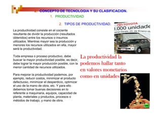2. CONCEPTO DE TECNOLOGIA Y SU CLASIFICACION.
                           1. PRODUCTIVIDAD

                                  2. TIPOS DE PRODUCTIVIDAD.
La productividad consiste en el cociente
resultante de dividir la producción (resultados
obtenidos) entre los recursos o insumos
utilizados. Mientras mayor sea la producción y
menores los recursos utilizados en ella, mayor
será la productividad.

Toda empresa o proceso productivo, debe
buscar la mayor productividad posible, es decir,
                                                   La productividad la
debe lograr la mayor producción posible, con la    podemos hallar tanto
menor cantidad de recursos utilizados.
                                                   en valores monetarios
Para mejorar la productividad podemos, por
ejemplo, reducir costos, minimizar el producto
                                                   como en unidades
defectuoso, minimizar el desperdicio, optimizar
el uso de la mano de obra, etc. Y para ello
debemos tomar buenas decisiones en lo
referente a maquinaria, equipos, capacidad de
planta, materiales y productos, procesos o
métodos de trabajo, y mano de obra.
 