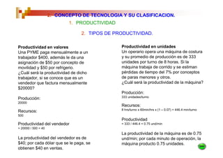 2. CONCEPTO DE TECNOLOGIA Y SU CLASIFICACION.
                            1. PRODUCTIVIDAD

                                 2. TIPOS DE PRODUCTIVIDAD.

Productividad en valores                       Productividad en unidades
Una PYME paga mensualmente a un                Un operario opera una máquina de costura
trabajador $400, además le da una              y su promedio de producción es de 333
asignación de $50 por concepto de              unidades por turno de 8 horas. Si la
movilidad y $50 por refrigerio.                máquina trabaja de corrido y se estiman
¿Cuál será la productividad de dicho           pérdidas de tiempo del 7% por conceptos
trabajador, si se conoce que es un             de paras menores y otros.
vendedor que factura mensualmente              ¿Cuál será la productividad de la máquina?
$20000?
                                               Producción:
                                               333 unidades/turno
Producción:
20000
                                               Recursos:
                                               8 hrs/turno x 60min/hrs x (1 – 0.07) = 446.4 min/turno
Recursos:
500
                                               Productividad
Productividad del vendedor                     = 333 / 446.4 = 0.75 und/min
= 20000 / 500 = 40
                                               La productividad de la máquina es de 0.75
La productividad del vendedor es de            und/min; por cada minuto de operación, la
$40; por cada dólar que se le paga, se         máquina producto 0.75 unidades.
obtienen $40 en ventas.
 