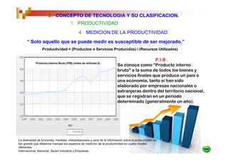 2. CONCEPTO DE TECNOLOGIA Y SU CLASIFICACION.
                                       1. PRODUCTIVIDAD
                                              4. MEDICION DE LA PRODUCTIVIDAD.
      “ Solo aquello que se puede medir es susceptible de ser mejorado.”
                  Productividad = (Productos o Servicios Producidos) / (Recursos Utilizados)

                                                                                             P.I.B.
             Producto Interno Bruto (PIB) (miles de millones $)
                                                                          Se conoce como "Producto interno
                                                                          bruto" a la suma de todos los bienes y
                                                                          servicios finales que produce un país o
                                                                          una economía, tanto si han sido
                                                                          elaborado por empresas nacionales o
                                                                          extranjeras dentro del territorio nacional,
                                                                          que se registran en un periodo
                                                                          determinado (generalmente un año).




La diversidad de funciones, medidas, interpretaciones y usos de la información sobre la productividad es
tan grande que debemos manejar los aspectos de medición de la productividad en cuatro niveles
diferentes:
Internacional, Nacional, Sector Industrial y Empresas.
 