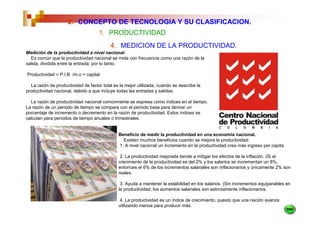 2. CONCEPTO DE TECNOLOGIA Y SU CLASIFICACION.
                                    1. PRODUCTIVIDAD
                                          4. MEDICION DE LA PRODUCTIVIDAD.
Medición de la productividad a nivel nacional.
  Es común que la productividad nacional se mida con frecuencia como una razón de la
salida, dividida entre la entrada, por lo tanto.

Productividad = P.I.B. /m.o + capital

  La razón de productividad de factor total es la mejor utilizada, cuando se describe la
productividad nacional, debido a que incluye todas las entradas y salidas.

  La razón de productividad nacional comúnmente se expresa como índices en el tiempo.
La razón de un periodo de tiempo se compara con el periodo base para derivar un
porcentaje de incremento o decremento en la razón de productividad. Estos índices se
calculan para periodos de tiempo anuales o trimestrales.


                                              Beneficio de medir la productividad en una economía nacional.
                                                Existen muchos beneficios cuando se mejora la productividad:
                                              1. A nivel nacional un incremento en la productividad crea mas ingreso per capita.

                                               2. La productividad mejorada tiende a mitigar los efectos de la inflación. (Si el
                                              crecimiento de la productividad es del 2% y los salarios se incrementan un 8%,
                                              entonces el 6% de los incrementos salariales son inflacionarios y únicamente 2% son
                                              reales.

                                               3. Ayuda a mantener la estabilidad en los salarios. (Sin incrementos equiparables en
                                              la productividad, los aumentos salariales son estrictamente inflacionarios.

                                              4. La productividad es un índice de crecimiento, puesto que una nación avanza
                                              utilizando menos para producir más.
 