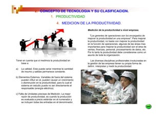 2. CONCEPTO DE TECNOLOGIA Y SU CLASIFICACION.
                                 1. PRODUCTIVIDAD
                                       4. MEDICION DE LA PRODUCTIVIDAD.
                                                          Medición de la productividad a nivel empresa.

                                                            "Los gerentes de operaciones son los encargados de
                                                          mejorar la productividad en una empresa". Para mejorar
                                                          la productividad, no basta con mejorar la productividad
                                                          en la función de operaciones; algunas de las áreas mas
                                                          importantes para mejorar la productividad son el área de
                                                          ventas, finanzas, personal, procesamiento de datos, etc.
                                                          Por lo tanto la productividad debe considerarse como un
                                                          asunto de toda la organización.

Tener en cuenta que si medimos la productividad en           Las diversas disciplinas profesionales involucradas en
    base a:                                               la gestión de las empresa tienen su propia forma de
                                                          definir, interpretar y medir la productividad.
a)   La calidad. Esta puede variar mientras la cantidad
     de insumo y salidas permanece constante.

b) Elementos Externos. Variables de fuera del sistema
     pueden influir en el, pueden causar un crecimiento
     o disminución en la productividad, para lo cual el
     sistema en estudio puede no ser directamente el
     responsable (energía eléctrica).

c) Falta de Unidades precisas de Medición. La mejor
     razón de productividad, es cuando la producción
     es evaluada a precio estándar en el numerador y
     se incluyen todas las entradas en el denominador.
 