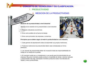 2. CONCEPTO DE TECNOLOGIA Y SU CLASIFICACION.
              1. PRODUCTIVIDAD
                    4. MEDICION DE LA PRODUCTIVIDAD.




Medición de la productividad a nivel industrial.

Ventajas de la medición de la productividad a nivel industrial.

1. Presenta indicadores económicos.

2. Sirve como análisis de la fuerza de trabajo.

3. Sirve como pronostico de empresas y comercios.

Principios que se deben seguir al medir la productividad en una industria.

1. Cada gerente de departamento debe de desarrollar sus propias mediciones.

2. Todas las mediciones de productividad deben estar entrelazadas en forma
jerárquica.

3. Las razones de productividad deben de incorporar todas las responsabilidades de
trabajo en la medida de lo posible.

4. El inventario puede ser un impedimento o una ayuda para la productividad de una
empresa. Muy poco inventario puede conducir a la perdida de ventas, volumen reducido
y productividad más baja; demasiado inventario producirá costos mas elevados de
capital y menor productividad.
 