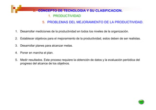 2. CONCEPTO DE TECNOLOGIA Y SU CLASIFICACION.
                        1. PRODUCTIVIDAD
                    5. PROBLEMAS DEL MEJORAMIENTO DE LA PRODUCTIVIDAD.

1. Desarrollar mediciones de la productividad en todos los niveles de la organización.

2. Establecer objetivos para el mejoramiento de la productividad, estos deben de ser realistas.

3. Desarrollar planes para alcanzar metas.

4. Poner en marcha el plan.

5. Medir resultados. Este proceso requiere la obtención de datos y la evaluación periódica del
   progreso del alcance de los objetivos.
 