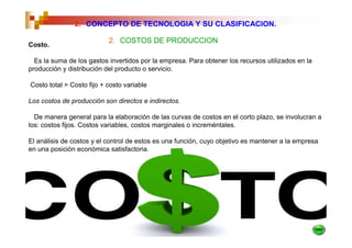 2. CONCEPTO DE TECNOLOGIA Y SU CLASIFICACION.

                           2. COSTOS DE PRODUCCION
Costo.

  Es la suma de los gastos invertidos por la empresa. Para obtener los recursos utilizados en la
producción y distribución del producto o servicio.

Costo total = Costo fijo + costo variable

Los costos de producción son directos e indirectos.

  De manera general para la elaboración de las curvas de costos en el corto plazo, se involucran a
los: costos fijos. Costos variables, costos marginales o increméntales.

El análisis de costos y el control de estos es una función, cuyo objetivo es mantener a la empresa
en una posición económica satisfactoria.
 