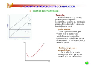 2. CONCEPTO DE TECNOLOGIA Y SU CLASIFICACION.

       2. COSTOS DE PRODUCCION
                             Costo fijo.
                               Se define como el grupo de
                            gastos que la empresa
                            desembolsa, aunque no produzca
                            ningún bien. (alquiler, sueldo de
                            los vigilantes, etc.)
                              Costo variable.
                                Son aquellos costos que
                             varían con él numero de
                             unidades producidas, los
                             componentes más importantes
                             de estos son: la mano de obra y
                             materia prima.

                               Costos marginales o
                              increméntales.
                                 Es la adición al costo
                              total que se atribuye a una
                              unidad mas de fabricación.
 