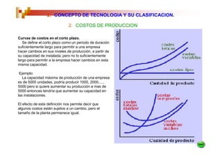 2. CONCEPTO DE TECNOLOGIA Y SU CLASIFICACION.

                              2. COSTOS DE PRODUCCION

Curvas de costos en el corto plazo.
   Se define el corto plazo como un periodo de duración
suficientemente largo para permitir a una empresa
hacer cambios en sus niveles de producción, a partir de
su capacidad de instalada; pero no lo suficientemente
largo para permitir a la empresa hacer cambios en esta
misma capacidad.

 Ejemplo:
   La capacidad máxima de producción de una empresa
es de 5000 unidades, podría producir 1000, 2000,....,
5000 pero si quiere aumentar su producción a mas de
5000 entonces tendría que aumentar su capacidad en
las instalaciones.

El efecto de esta definición nos permite decir que
algunos costos están sujetos a un cambio, pero el
tamaño de la planta permanece igual.
 