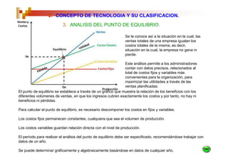 2. CONCEPTO DE TECNOLOGIA Y SU CLASIFICACION.
                          3. ANALISIS DEL PUNTO DE EQUILIBRIO.

                                                                Se le conoce así a la situación en la cual, las
                                                                ventas totales de una empresa igualan los
                                                                costos totales de la misma, es decir,
                                                                situación en la cual, la empresa no gana ni
                                                                pierde.

                                                                Este análisis permite a los administradores
                                                                contar con datos precisos, relacionados al
                                                                total de costos fijos y variables más
                                                                convenientes para la organización, para
                                                                maximizar las utilidades a través de las
                                                                ventas planificadas.
El punto de equilibrio se establece a través de un gráfico que muestra la relación de los beneficios con los
diferentes volúmenes de ventas, en que los ingresos cubren exactamente los costos y por tanto, no hay ni
beneficios ni pérdidas.

Para calcular el punto de equilibrio, es necesario descomponer los costos en fijos y variables.

Los costos fijos permanecen constantes, cualquiera que sea el volumen de producción.

Los costos variables guardan relación directa con el nivel de producción.

El período para realizar el análisis del punto de equilibrio debe ser especificado, recomendándose trabajar con
datos de un año.

Se puede determinar gráficamente y algebraicamente basándose en datos de cualquier año.
 