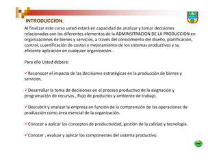 INTRODUCCION.
Al finalizar este curso usted estará en capacidad de analizar y tomar decisiones
relacionadas con los diferentes elementos de la ADMINSITRACION DE LA PRODUCCION en
organizaciones de bienes y servicios, a través del conocimiento del diseño, planificación,
control, cuantificación de costos y mejoramiento de los sistemas productivos y su
eficiente aplicación en cualquier organización. .

Para ello Usted deberá:

  Reconocer el impacto de las decisiones estratégicas en la producción de bienes y
servicios.

  Desarrollar la toma de decisiones en el proceso productivo de la asignación y
programación de recursos , flujo de productos y ambiente de trabajo.

  Descubrir y analizar la empresa en función de la comprensión de las operaciones de
producción como área esencial de la organización.

 Conocer y aplicar los conceptos de productividad, gestión de la calidad y tecnología.

 Conocer , evaluar y aplicar los componentes del sistema productivo.
 
