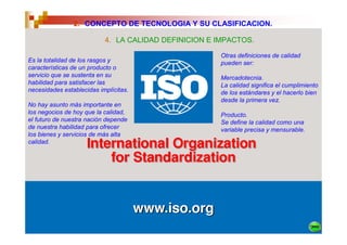 2. CONCEPTO DE TECNOLOGIA Y SU CLASIFICACION.

                           4. LA CALIDAD DEFINICION E IMPACTOS.

                                                      Otras definiciones de calidad
Es la totalidad de los rasgos y                       pueden ser:
características de un producto o
servicio que se sustenta en su                        Mercadotecnia.
habilidad para satisfacer las                         La calidad significa el cumplimiento
necesidades establecidas implícitas.                  de los estándares y el hacerlo bien
                                                      desde la primera vez.
No hay asunto más importante en
los negocios de hoy que la calidad,                   Producto.
el futuro de nuestra nación depende                   Se define la calidad como una
de nuestra habilidad para ofrecer                     variable precisa y mensurable.
los bienes y servicios de más alta
calidad.
 