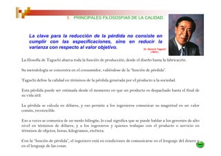 5. PRINCIPALES FILOSOSFIAS DE LA CALIDAD.



    La clave para la reducción de la pérdida no consiste en
    cumplir con las especificaciones, sino en reducir la
    varianza con respecto al valor objetivo.       Dr. Genichi Taguchi
                                                                             (1924-)


La filosofía de Taguchi abarca toda la función de producción, desde el diseño hasta la fabricación.

Su metodología se concentra en el consumidor, valiéndose de la “función de pérdida”.

Taguchi define la calidad en términos de la pérdida generada por el producto a la sociedad.

Esta pérdida puede ser estimada desde el momento en que un producto es despachado hasta el final de
su vida útil.

La pérdida se calcula en dólares, y eso permite a los ingenieros comunicar su magnitud en un valor
común, reconocible.

Eso a veces se comunica de un modo bilingüe, lo cual significa que se puede hablar a los gerentes de alto
nivel en términos de dólares, y a los ingenieros y quienes trabajan con el producto o servicio en
términos de objetos, horas, kilogramos, etcétera.

Con la “función de pérdida”, el ingeniero está en condiciones de comunicarse en el lenguaje del dinero y
en el lenguaje de las cosas.
 