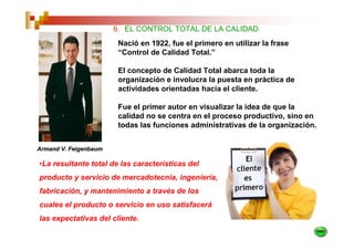 6. EL CONTROL TOTAL DE LA CALIDAD.
                        Nació en 1922, fue el primero en utilizar la frase
                        “Control de Calidad Total.”

                        El concepto de Calidad Total abarca toda la
                        organización e involucra la puesta en práctica de
                        actividades orientadas hacia el cliente.

                        Fue el primer autor en visualizar la idea de que la
                        calidad no se centra en el proceso productivo, sino en
                        todas las funciones administrativas de la organización.


Armand V. Feigenbaum

•La resultante total de las características del
producto y servicio de mercadotecnia, ingeniería,
fabricación, y mantenimiento a través de los
cuales el producto o servicio en uso satisfacerá
las expectativas del cliente.
 