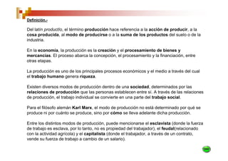 Definición.-

Del latín productĭo, el término producción hace referencia a la acción de producir, a la
cosa producida, al modo de producirse o a la suma de los productos del suelo o de la
industria.

En la economía, la producción es la creación y el procesamiento de bienes y
mercancías. El proceso abarca la concepción, el procesamiento y la financiación, entre
otras etapas.

La producción es uno de los principales procesos económicos y el medio a través del cual
el trabajo humano genera riqueza.

Existen diversos modos de producción dentro de una sociedad, determinados por las
relaciones de producción que las personas establecen entre sí. A través de las relaciones
de producción, el trabajo individual se convierte en una parte del trabajo social.

Para el filósofo alemán Karl Marx, el modo de producción no está determinado por qué se
produce ni por cuánto se produce, sino por cómo se lleva adelante dicha producción.

Entre los distintos modos de producción, puede mencionarse el esclavista (donde la fuerza
de trabajo es esclava, por lo tanto, no es propiedad del trabajador), el feudal(relacionado
con la actividad agrícola) y el capitalista (donde el trabajador, a través de un contrato,
vende su fuerza de trabajo a cambio de un salario).
 