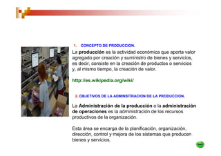 1.   CONCEPTO DE PRODUCCION.
La producción es la actividad económica que aporta valor
agregado por creación y suministro de bienes y servicios,
es decir, consiste en la creación de productos o servicios
y, al mismo tiempo, la creación de valor.

http://es.wikipedia.org/wiki/


 2. OBJETIVOS DE LA ADMINSITRACION DE LA PRODUCCION.

La Administración de la producción o la administración
de operaciones es la administración de los recursos
productivos de la organización.

Esta área se encarga de la planificación, organización,
dirección, control y mejora de los sistemas que producen
bienes y servicios.
 