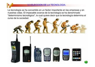 3.3 ELECCION DE LA TECNOLOGIA.

La tecnología se ha convertido en un factor importante en las empresas y en
nuestras vidas. El impecable avance de la tecnología se ha denominado
"determinismo tecnológico", lo cual quiere decir que la tecnología determina el
curso de la sociedad.
 