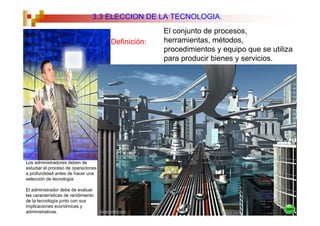 3.3 ELECCION DE LA TECNOLOGIA.
                                                   El conjunto de procesos,
                                     Definición:   herramientas, métodos,
                                                   procedimientos y equipo que se utiliza
                                                   para producir bienes y servicios.




Los administradores deben de
estudiar el proceso de operaciones
a profundidad antes de hacer una
selección de tecnología.

El administrador debe de evaluar
las características de rendimiento
de la tecnología junto con sus
implicaciones económicas y
administrativas.
 