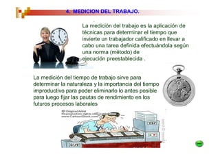 4. MEDICION DEL TRABAJO.

                    La medición del trabajo es la aplicación de
                    técnicas para determinar el tiempo que
                    invierte un trabajador calificado en llevar a
                    cabo una tarea definida efectuándola según
                    una norma (método) de
                    ejecución preestablecida .


La medición del tiempo de trabajo sirve para
determinar la naturaleza y la importancia del tiempo
improductivo para poder eliminarlo lo antes posible
para luego fijar las pautas de rendimiento en los
futuros procesos laborales
 