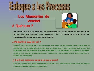 Los Momentos de Verdad ¿ Qué son ? Un momento de la verdad, es cualquier contacto entre el cliente y la Institución prestadora del servicio. Es el momento en que la organización debe responder al cliente. ¿ Porqué se llaman así ? Porqué es el instante de la oportunidad que tiene la Institución para demostrar  al cliente que la tecnología que emplea, los sistemas y los procesos que usa y las personas que la integran pueden prestarle o no prestarle el servicio solicitado, cumpliendo con los requerimientos,  cubriendo sus necesidades;  expectativas  y  dejándolo satisfecho. ¿ Qué importancia tiene ese momento? Es una oportunidad para satisfacer al cliente, y es también una situación de riesgo para generar un cliente descontento. Enfoque a los Procesos 