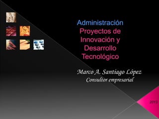 Administración
 Proyectos de
 Innovación y
   Desarrollo
  Tecnológico

Marco A. Santiago López
   Consultor empresarial


                           2013
 