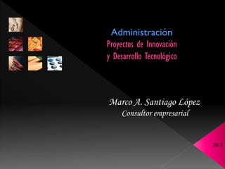 Administración
Proyectos de Innovación
y Desarrollo Tecnológico



Marco A. Santiago López
     Consultor empresarial


                             2013
 