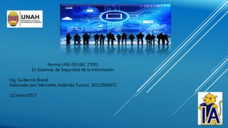 Norma UNE-ISO/IEC 27001
En Sistemas de Seguridad de la Información
Ing. Guillermo Brand
Elaborado por: Mercedes Adalinda Turcios 20112006072
11/Junio/2017
 