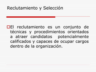 Reclutamiento y Selección
El reclutamiento es un conjunto de
técnicas y procedimientos orientados
a atraer candidatos potencialmente
calificados y capaces de ocupar cargos
dentro de la organización.
 