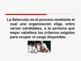 La Selección es el proceso mediante el
cual una organización elige, entre
varios candidatos, a la persona que
mejor satisface los criterios exigidos
para ocupar el cargo disponible.
 
