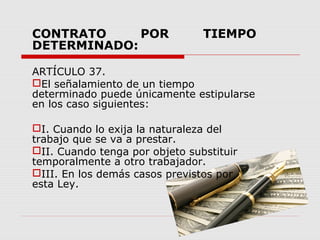 CONTRATO POR TIEMPO
DETERMINADO:
ARTÍCULO 37.
El señalamiento de un tiempo
determinado puede únicamente estipularse
en los caso siguientes:
I. Cuando lo exija la naturaleza del
trabajo que se va a prestar.
II. Cuando tenga por objeto substituir
temporalmente a otro trabajador.
III. En los demás casos previstos por
esta Ley.
 