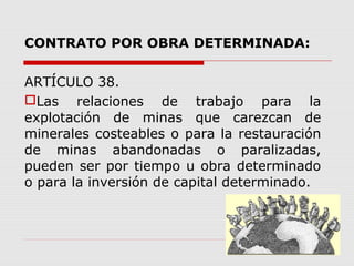CONTRATO POR OBRA DETERMINADA:
ARTÍCULO 38.
Las relaciones de trabajo para la
explotación de minas que carezcan de
minerales costeables o para la restauración
de minas abandonadas o paralizadas,
pueden ser por tiempo u obra determinado
o para la inversión de capital determinado.
 