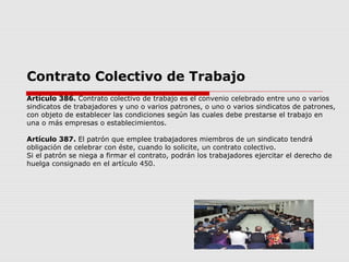 Contrato Colectivo de Trabajo
Artículo 386. Contrato colectivo de trabajo es el convenio celebrado entre uno o varios
sindicatos de trabajadores y uno o varios patrones, o uno o varios sindicatos de patrones,
con objeto de establecer las condiciones según las cuales debe prestarse el trabajo en
una o más empresas o establecimientos.
Artículo 387. El patrón que emplee trabajadores miembros de un sindicato tendrá
obligación de celebrar con éste, cuando lo solicite, un contrato colectivo.
Si el patrón se niega a firmar el contrato, podrán los trabajadores ejercitar el derecho de
huelga consignado en el artículo 450.
 