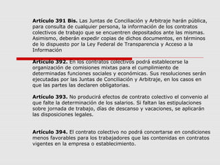 Artículo 391 Bis. Las Juntas de Conciliación y Arbitraje harán pública,
para consulta de cualquier persona, la información de los contratos
colectivos de trabajo que se encuentren depositados ante las mismas.
Asimismo, deberán expedir copias de dichos documentos, en términos
de lo dispuesto por la Ley Federal de Transparencia y Acceso a la
Información
Artículo 392. En los contratos colectivos podrá establecerse la
organización de comisiones mixtas para el cumplimiento de
determinadas funciones sociales y económicas. Sus resoluciones serán
ejecutadas por las Juntas de Conciliación y Arbitraje, en los casos en
que las partes las declaren obligatorias.
Artículo 393. No producirá efectos de contrato colectivo el convenio al
que falte la determinación de los salarios. Si faltan las estipulaciones
sobre jornada de trabajo, días de descanso y vacaciones, se aplicarán
las disposiciones legales.
Artículo 394. El contrato colectivo no podrá concertarse en condiciones
menos favorables para los trabajadores que las contenidas en contratos
vigentes en la empresa o establecimiento.
 