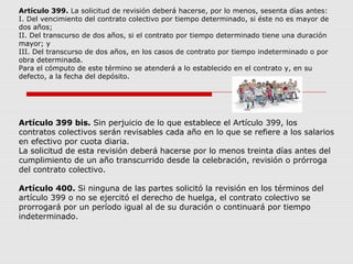 Artículo 399. La solicitud de revisión deberá hacerse, por lo menos, sesenta días antes:
I. Del vencimiento del contrato colectivo por tiempo determinado, si éste no es mayor de
dos años;
II. Del transcurso de dos años, si el contrato por tiempo determinado tiene una duración
mayor; y
III. Del transcurso de dos años, en los casos de contrato por tiempo indeterminado o por
obra determinada.
Para el cómputo de este término se atenderá a lo establecido en el contrato y, en su
defecto, a la fecha del depósito.
Artículo 399 bis. Sin perjuicio de lo que establece el Artículo 399, los
contratos colectivos serán revisables cada año en lo que se refiere a los salarios
en efectivo por cuota diaria.
La solicitud de esta revisión deberá hacerse por lo menos treinta días antes del
cumplimiento de un año transcurrido desde la celebración, revisión o prórroga
del contrato colectivo.
Artículo 400. Si ninguna de las partes solicitó la revisión en los términos del
artículo 399 o no se ejercitó el derecho de huelga, el contrato colectivo se
prorrogará por un período igual al de su duración o continuará por tiempo
indeterminado.
 