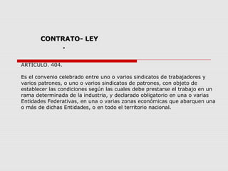 CONTRATO- LEYCONTRATO- LEY
.
ARTÍCULO. 404.
Es el convenio celebrado entre uno o varios sindicatos de trabajadores y
varios patrones, o uno o varios sindicatos de patrones, con objeto de
establecer las condiciones según las cuales debe prestarse el trabajo en un
rama determinada de la industria, y declarado obligatorio en una o varias
Entidades Federativas, en una o varias zonas económicas que abarquen una
o más de dichas Entidades, o en todo el territorio nacional.
 