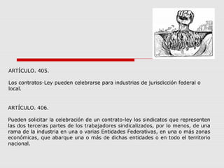 ARTÍCULO. 405.
Los contratos-Ley pueden celebrarse para industrias de jurisdicción federal o
local.
ARTÍCULO. 406.
Pueden solicitar la celebración de un contrato-ley los sindicatos que representen
las dos terceras partes de los trabajadores sindicalizados, por lo menos, de una
rama de la industria en una o varias Entidades Federativas, en una o más zonas
económicas, que abarque una o más de dichas entidades o en todo el territorio
nacional.
 