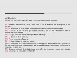 ARTÍCULO 25.
El escrito en que consten las condiciones de trabajo deberá contener:
1.-Nombre, nacionalidad, edad, sexo, edo. Civil. Y domicilio del trabajador y del
patrón;
2.-Si la relación es para obra o tiempo determinado o tiempo indeterminado
3.-El servicio o los servicios que deban prestarse, los que se determinarán con la
mayor precisión posible.
4.-El lugar o lugares donde deba prestarse el trabajo;
5.-La duración de la jornada;
6.-Forma y monto del salario;
7.-El día y el lugar de pago del salario;
8.-La indicación de que el trabajador será capacitado o adiestrado en los términos de
los planes y programas establecidos o que se establezcan en la empresa, conforme a lo
dispuesto en esta ley;
9.-Otras condiciones de trabajo tales como días de descanso, vacaciones y demás
que convengan el trabajador y el patrón.
 