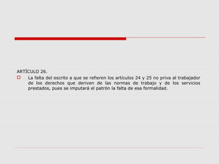 ARTÍCULO 26.
 La falta del escrito a que se refieren los artículos 24 y 25 no priva al trabajador
de los derechos que deriven de las normas de trabajo y de los servicios
prestados, pues se imputará el patrón la falta de esa formalidad.
 