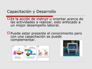 Capacitación y Desarrollo
Es la acción de instruir u orientar acerca de
las actividades a realizar, esto enfocado a
un mejor desempeño laboral.
Puede estar presente el conocimiento pero
con una capacitación se puede
complementar.
 