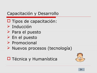 Capacitación y Desarrollo
 Tipos de capacitación:
 Inducción
 Para el puesto
 En el puesto
 Promocional
 Nuevos procesos (tecnología)
 Técnica y Humanística
 
