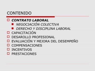 CONTENIDO
 CONTRATO LABORAL
 NEGOCIACIÓN COLECTIVA
 DERECHO Y DISCIPLINA LABORAL
 CAPACITACIÓN
 DESAROLLO PROFESIONAL
 EVALUACIÓN Y MEJORA DEL DESEMPEÑO
 COMPENSACIONES
 INCENTIVOS
 PRESTACIONES
 